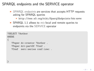 SPARQL endpoints and the SERVICE operator
◮ SPARQL endpoints are services that accepts HTTP requests
asking for SPARQL queries
◮ http://www.w3.org/wiki/SparqlEndpoints lists some
◮ SPARQL 1.1 allows to mix local and remote queries to
endpoints via the SERVICE operator
?SELECT ?Author
WHERE
{
?Paper dc:creator ?Author .
?Paper dct:partOf ?Conf .
?Conf swrc:series conf:iswc .
}
 