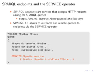 SPARQL endpoints and the SERVICE operator
◮ SPARQL endpoints are services that accepts HTTP requests
asking for SPARQL queries
◮ http://www.w3.org/wiki/SparqlEndpoints lists some
◮ SPARQL 1.1 allows to mix local and remote queries to
endpoints via the SERVICE operator
?SELECT ?Author ?Place
WHERE
{
?Paper dc:creator ?Author .
?Paper dct:partOf ?Conf .
?Conf swrc:series conf:iswc .
SERVICE dbpedia:service
{ ?Author dbpedia:birthPlace ?Place . }
}
 