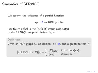 Semantics of SERVICE
We assume the existence of a partial function
ep : U → RDF graphs
intuitively, ep(c) is the (default) graph associated
to the SPARQL endpoint deﬁned by c
Deﬁnition
Given an RDF graph G, an element c ∈ U, and a graph pattern P
(SERVICE c P) G =
P ep(c) if c ∈ dom(ep)
{µ∅} otherwise
 