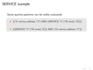 SERVICE example
Some queries/patterns can be safely evaluated:
◮ ((?X, service address, ?Y ) AND (SERVICE ?Y (?N, email, ?E)))
◮ ((SERVICE ?Y (?N, email, ?E)) AND (?X, service address, ?Y ))
 