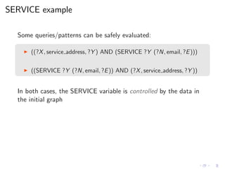 SERVICE example
Some queries/patterns can be safely evaluated:
◮ ((?X, service address, ?Y ) AND (SERVICE ?Y (?N, email, ?E)))
◮ ((SERVICE ?Y (?N, email, ?E)) AND (?X, service address, ?Y ))
In both cases, the SERVICE variable is controlled by the data in
the initial graph
 