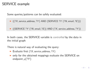 SERVICE example
Some queries/patterns can be safely evaluated:
◮ ((?X, service address, ?Y ) AND (SERVICE ?Y (?N, email, ?E)))
◮ ((SERVICE ?Y (?N, email, ?E)) AND (?X, service address, ?Y ))
In both cases, the SERVICE variable is controlled by the data in
the initial graph
There is natural way of evaluating the query:
◮ Evaluate ﬁrst (?X, service address, ?Y )
◮ only for the obtained mappings evaluate the SERVICE on
endpoint µ(?Y )
 