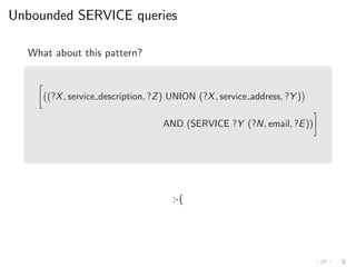 Unbounded SERVICE queries
What about this pattern?
(?X, service description, ?Z) UNION (?X, service address, ?Y )
AND (SERVICE ?Y (?N, email, ?E))
:-(
 