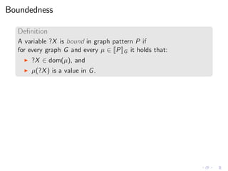 Boundedness
Deﬁnition
A variable ?X is bound in graph pattern P if
for every graph G and every µ ∈ P G it holds that:
◮ ?X ∈ dom(µ), and
◮ µ(?X) is a value in G.
 