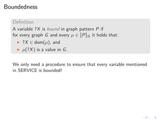Boundedness
Deﬁnition
A variable ?X is bound in graph pattern P if
for every graph G and every µ ∈ P G it holds that:
◮ ?X ∈ dom(µ), and
◮ µ(?X) is a value in G.
We only need a procedure to ensure that every variable mentioned
in SERVICE is bounded!
 