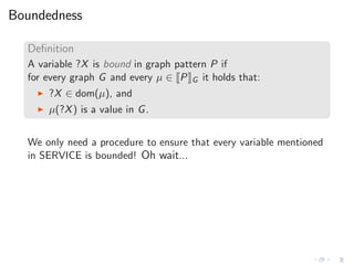 Boundedness
Deﬁnition
A variable ?X is bound in graph pattern P if
for every graph G and every µ ∈ P G it holds that:
◮ ?X ∈ dom(µ), and
◮ µ(?X) is a value in G.
We only need a procedure to ensure that every variable mentioned
in SERVICE is bounded! Oh wait...
 