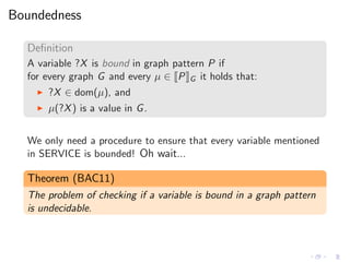 Boundedness
Deﬁnition
A variable ?X is bound in graph pattern P if
for every graph G and every µ ∈ P G it holds that:
◮ ?X ∈ dom(µ), and
◮ µ(?X) is a value in G.
We only need a procedure to ensure that every variable mentioned
in SERVICE is bounded! Oh wait...
Theorem (BAC11)
The problem of checking if a variable is bound in a graph pattern
is undecidable.
 