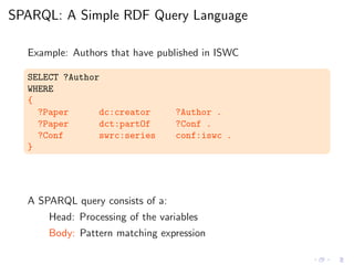 SPARQL: A Simple RDF Query Language
Example: Authors that have published in ISWC
SELECT ?Author
WHERE
{
?Paper dc:creator ?Author .
?Paper dct:partOf ?Conf .
?Conf swrc:series conf:iswc .
}
A SPARQL query consists of a:
Head: Processing of the variables
Body: Pattern matching expression
 