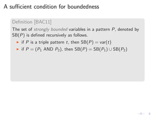 A suﬃcient condition for boundedness
Deﬁnition [BAC11]
The set of strongly bounded variables in a pattern P, denoted by
SB(P) is deﬁned recursively as follows.
◮ if P is a triple pattern t, then SB(P) = var(t)
◮ if P = (P1 AND P2), then SB(P) = SB(P1) ∪ SB(P2)
 