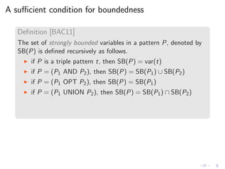 A suﬃcient condition for boundedness
Deﬁnition [BAC11]
The set of strongly bounded variables in a pattern P, denoted by
SB(P) is deﬁned recursively as follows.
◮ if P is a triple pattern t, then SB(P) = var(t)
◮ if P = (P1 AND P2), then SB(P) = SB(P1) ∪ SB(P2)
◮ if P = (P1 OPT P2), then SB(P) = SB(P1)
◮ if P = (P1 UNION P2), then SB(P) = SB(P1) ∩ SB(P2)
 