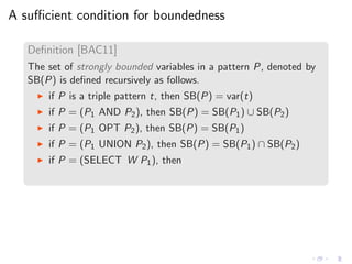 A suﬃcient condition for boundedness
Deﬁnition [BAC11]
The set of strongly bounded variables in a pattern P, denoted by
SB(P) is deﬁned recursively as follows.
◮ if P is a triple pattern t, then SB(P) = var(t)
◮ if P = (P1 AND P2), then SB(P) = SB(P1) ∪ SB(P2)
◮ if P = (P1 OPT P2), then SB(P) = SB(P1)
◮ if P = (P1 UNION P2), then SB(P) = SB(P1) ∩ SB(P2)
◮ if P = (SELECT W P1), then
 