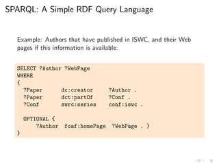 SPARQL: A Simple RDF Query Language
Example: Authors that have published in ISWC, and their Web
pages if this information is available:
SELECT ?Author ?WebPage
WHERE
{
?Paper dc:creator ?Author .
?Paper dct:partOf ?Conf .
?Conf swrc:series conf:iswc .
OPTIONAL {
?Author foaf:homePage ?WebPage . }
}
 