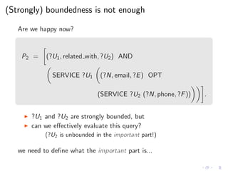 (Strongly) boundedness is not enough
Are we happy now?
P2 = (?U1, related with, ?U2) AND
SERVICE ?U1 (?N, email, ?E) OPT
(SERVICE ?U2 (?N, phone, ?F)) .
◮ ?U1 and ?U2 are strongly bounded, but
◮ can we eﬀectively evaluate this query?
(?U2 is unbounded in the important part!)
we need to deﬁne what the important part is...
 