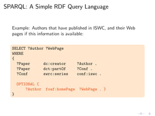 SPARQL: A Simple RDF Query Language
Example: Authors that have published in ISWC, and their Web
pages if this information is available:
SELECT ?Author ?WebPage
WHERE
{
?Paper dc:creator ?Author .
?Paper dct:partOf ?Conf .
?Conf swrc:series conf:iswc .
OPTIONAL {
?Author foaf:homePage ?WebPage . }
}
 