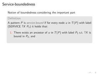 Service-boundedness
Notion of boundedness considering the important part
Deﬁnition
A pattern P is service-bound if for every node u in T (P) with label
(SERVICE ?X P1) it holds that:
1. There exists an ancestor of u in T (P) with label P2 s.t. ?X is
bound in P2, and
 