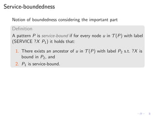 Service-boundedness
Notion of boundedness considering the important part
Deﬁnition
A pattern P is service-bound if for every node u in T (P) with label
(SERVICE ?X P1) it holds that:
1. There exists an ancestor of u in T (P) with label P2 s.t. ?X is
bound in P2, and
2. P1 is service-bound.
 