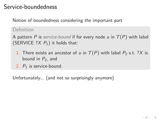 Service-boundedness
Notion of boundedness considering the important part
Deﬁnition
A pattern P is service-bound if for every node u in T (P) with label
(SERVICE ?X P1) it holds that:
1. There exists an ancestor of u in T (P) with label P2 s.t. ?X is
bound in P2, and
2. P1 is service-bound.
Unfortunately... (and not so surprisingly anymore)
 