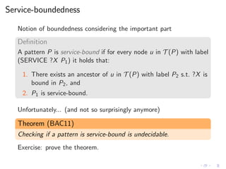 Service-boundedness
Notion of boundedness considering the important part
Deﬁnition
A pattern P is service-bound if for every node u in T (P) with label
(SERVICE ?X P1) it holds that:
1. There exists an ancestor of u in T (P) with label P2 s.t. ?X is
bound in P2, and
2. P1 is service-bound.
Unfortunately... (and not so surprisingly anymore)
Theorem (BAC11)
Checking if a pattern is service-bound is undecidable.
Exercise: prove the theorem.
 