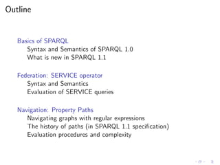 Outline
Basics of SPARQL
Syntax and Semantics of SPARQL 1.0
What is new in SPARQL 1.1
Federation: SERVICE operator
Syntax and Semantics
Evaluation of SERVICE queries
Navigation: Property Paths
Navigating graphs with regular expressions
The history of paths (in SPARQL 1.1 speciﬁcation)
Evaluation procedures and complexity
 