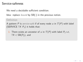 Service-safeness
We need a decidable suﬃcient condition.
Idea: replace bound by SB(·) in the previous notion.
Deﬁnition
A pattern P is service-safe if of every node u in T (P) with label
(SERVICE ?X P1) it holds that:
1. There exists an ancestor of u in T (P) with label P2 s.t.
?X ∈ SB(P2), and
 