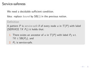 Service-safeness
We need a decidable suﬃcient condition.
Idea: replace bound by SB(·) in the previous notion.
Deﬁnition
A pattern P is service-safe if of every node u in T (P) with label
(SERVICE ?X P1) it holds that:
1. There exists an ancestor of u in T (P) with label P2 s.t.
?X ∈ SB(P2), and
2. P1 is service-safe.
 