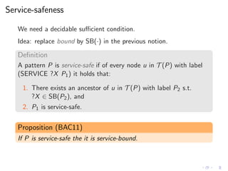 Service-safeness
We need a decidable suﬃcient condition.
Idea: replace bound by SB(·) in the previous notion.
Deﬁnition
A pattern P is service-safe if of every node u in T (P) with label
(SERVICE ?X P1) it holds that:
1. There exists an ancestor of u in T (P) with label P2 s.t.
?X ∈ SB(P2), and
2. P1 is service-safe.
Proposition (BAC11)
If P is service-safe the it is service-bound.
 