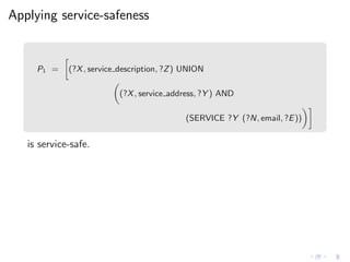 Applying service-safeness
P1 = (?X, service description, ?Z) UNION
(?X, service address, ?Y ) AND
(SERVICE ?Y (?N, email, ?E))
is service-safe.
 
