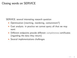 Closing words on SERVICE
SERVICE: several interesting research question
◮ Optimization (rewriting, reordering, containment?)
◮ Cost analysis: in practice we cannot query all that we may
want
◮ Diﬀerent endpoints provide diﬀerent completeness certiﬁcates
(regarding the data they return)
◮ Several implementations challenges
 