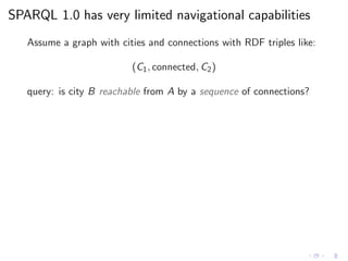 SPARQL 1.0 has very limited navigational capabilities
Assume a graph with cities and connections with RDF triples like:
(C1, connected, C2)
query: is city B reachable from A by a sequence of connections?
 