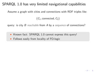 SPARQL 1.0 has very limited navigational capabilities
Assume a graph with cities and connections with RDF triples like:
(C1, connected, C2)
query: is city B reachable from A by a sequence of connections?
◮ Known fact: SPARQL 1.0 cannot express this query!
◮ Follows easily from locality of FO-logic
 