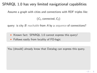 SPARQL 1.0 has very limited navigational capabilities
Assume a graph with cities and connections with RDF triples like:
(C1, connected, C2)
query: is city B reachable from A by a sequence of connections?
◮ Known fact: SPARQL 1.0 cannot express this query!
◮ Follows easily from locality of FO-logic
You (should) already know that Datalog can express this query.
 