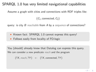 SPARQL 1.0 has very limited navigational capabilities
Assume a graph with cities and connections with RDF triples like:
(C1, connected, C2)
query: is city B reachable from A by a sequence of connections?
◮ Known fact: SPARQL 1.0 cannot express this query!
◮ Follows easily from locality of FO-logic
You (should) already know that Datalog can express this query.
We can consider a new predicate reach and the program
(?X, reach, ?Y ) ← (?X, connected, ?Y )
 