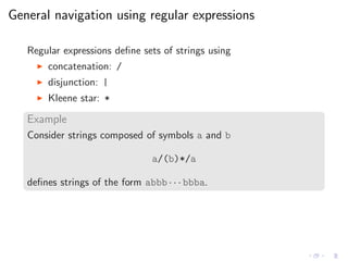 General navigation using regular expressions
Regular expressions deﬁne sets of strings using
◮ concatenation: /
◮ disjunction: |
◮ Kleene star: *
Example
Consider strings composed of symbols a and b
a/(b)*/a
deﬁnes strings of the form abbb · · · bbba.
 