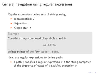 General navigation using regular expressions
Regular expressions deﬁne sets of strings using
◮ concatenation: /
◮ disjunction: |
◮ Kleene star: *
Example
Consider strings composed of symbols a and b
a/(b)*/a
deﬁnes strings of the form abbb · · · bbba.
Idea: use regular expressions to deﬁne paths
◮ a path p satisﬁes a regular expression r if the string composed
of the sequence of edges of p satisﬁes expression r
 