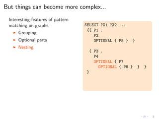 But things can become more complex...
Interesting features of pattern
matching on graphs
◮ Grouping
◮ Optional parts
◮ Nesting
SELECT ?X1 ?X2 ...
{{ P1 .
P2
OPTIONAL { P5 } }
{ P3 .
P4
OPTIONAL { P7
OPTIONAL { P8 } } }
}
 