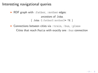 Interesting navigational queries
◮ RDF graph with :father, :mother edges:
ancestors of John
{ John (:father|:mother)* ?X }
◮ Connections between cities via :train, :bus, :plane
Cities that reach Paris with exactly one :bus connection
 