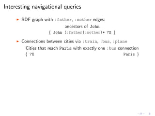 Interesting navigational queries
◮ RDF graph with :father, :mother edges:
ancestors of John
{ John (:father|:mother)* ?X }
◮ Connections between cities via :train, :bus, :plane
Cities that reach Paris with exactly one :bus connection
{ ?X Paris }
 