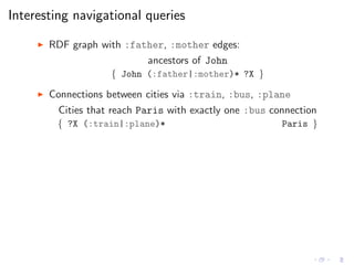 Interesting navigational queries
◮ RDF graph with :father, :mother edges:
ancestors of John
{ John (:father|:mother)* ?X }
◮ Connections between cities via :train, :bus, :plane
Cities that reach Paris with exactly one :bus connection
{ ?X (:train|:plane)* Paris }
 
