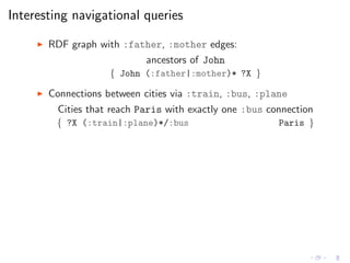Interesting navigational queries
◮ RDF graph with :father, :mother edges:
ancestors of John
{ John (:father|:mother)* ?X }
◮ Connections between cities via :train, :bus, :plane
Cities that reach Paris with exactly one :bus connection
{ ?X (:train|:plane)*/:bus Paris }
 