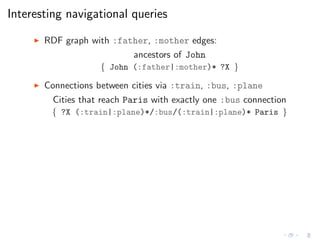 Interesting navigational queries
◮ RDF graph with :father, :mother edges:
ancestors of John
{ John (:father|:mother)* ?X }
◮ Connections between cities via :train, :bus, :plane
Cities that reach Paris with exactly one :bus connection
{ ?X (:train|:plane)*/:bus/(:train|:plane)* Paris }
 