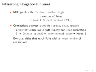 Interesting navigational queries
◮ RDF graph with :father, :mother edges:
ancestors of John
{ John (:father|:mother)* ?X }
◮ Connections between cities via :train, :bus, :plane
Cities that reach Paris with exactly one :bus connection
{ ?X (:train|:plane)*/:bus/(:train|:plane)* Paris }
Exercise: cities that reach Paris with an even number of
connections
 