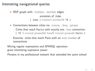 Interesting navigational queries
◮ RDF graph with :father, :mother edges:
ancestors of John
{ John (:father|:mother)* ?X }
◮ Connections between cities via :train, :bus, :plane
Cities that reach Paris with exactly one :bus connection
{ ?X (:train|:plane)*/:bus/(:train|:plane)* Paris }
Exercise: cities that reach Paris with an even number of
connections
Mixing regular expressions and SPARQL operators
gives interesting expressive power:
Persons in my professional network that attended the same school
 