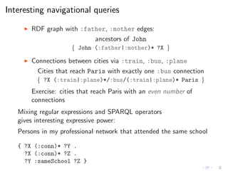 Interesting navigational queries
◮ RDF graph with :father, :mother edges:
ancestors of John
{ John (:father|:mother)* ?X }
◮ Connections between cities via :train, :bus, :plane
Cities that reach Paris with exactly one :bus connection
{ ?X (:train|:plane)*/:bus/(:train|:plane)* Paris }
Exercise: cities that reach Paris with an even number of
connections
Mixing regular expressions and SPARQL operators
gives interesting expressive power:
Persons in my professional network that attended the same school
{ ?X (:conn)* ?Y .
?X (:conn)* ?Z .
?Y :sameSchool ?Z }
 