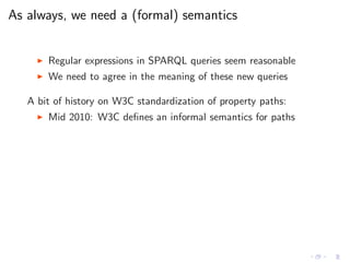 As always, we need a (formal) semantics
◮ Regular expressions in SPARQL queries seem reasonable
◮ We need to agree in the meaning of these new queries
A bit of history on W3C standardization of property paths:
◮ Mid 2010: W3C deﬁnes an informal semantics for paths
 