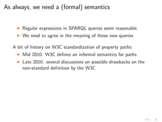 As always, we need a (formal) semantics
◮ Regular expressions in SPARQL queries seem reasonable
◮ We need to agree in the meaning of these new queries
A bit of history on W3C standardization of property paths:
◮ Mid 2010: W3C deﬁnes an informal semantics for paths
◮ Late 2010: several discussions on possible drawbacks on the
non-standard deﬁnition by the W3C
 
