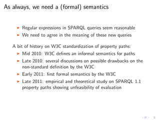 As always, we need a (formal) semantics
◮ Regular expressions in SPARQL queries seem reasonable
◮ We need to agree in the meaning of these new queries
A bit of history on W3C standardization of property paths:
◮ Mid 2010: W3C deﬁnes an informal semantics for paths
◮ Late 2010: several discussions on possible drawbacks on the
non-standard deﬁnition by the W3C
◮ Early 2011: ﬁrst formal semantics by the W3C
◮ Late 2011: empirical and theoretical study on SPARQL 1.1
property paths showing unfeasibility of evaluation
 