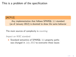 This is a problem of the speciﬁcation
[ACP12]
Any implementation that follows SPARQL 1.1 standard
(as of January 2012) is doomed to show the same behavior
The main sources of complexity is counting
Impact on W3C standard:
◮ Standard semantics of SPARQL 1.1 property paths
was changed in July 2012 to overcome these issues
 