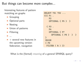 But things can become more complex...
Interesting features of pattern
matching on graphs
◮ Grouping
◮ Optional parts
◮ Nesting
◮ Union of patterns
◮ Filtering
◮ ...
◮ + several new features in
the upcoming version:
federation, navigation
SELECT ?X1 ?X2 ...
{{{ P1 .
P2
OPTIONAL { P5 } }
{ P3 .
P4
OPTIONAL { P7
OPTIONAL { P8 } } }
}
UNION
{ P9
FILTER ( R ) }}
What is the (formal) meaning of a general SPARQL query?
 