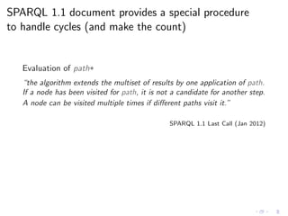 SPARQL 1.1 document provides a special procedure
to handle cycles (and make the count)
Evaluation of path*
“the algorithm extends the multiset of results by one application of path.
If a node has been visited for path, it is not a candidate for another step.
A node can be visited multiple times if diﬀerent paths visit it.”
SPARQL 1.1 Last Call (Jan 2012)
 