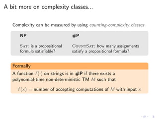 A bit more on complexity classes...
Complexity can be measured by using counting-complexity classes
NP #P
Sat: is a propositional CountSat: how many assignments
formula satisﬁable? satisfy a propositional formula?
Formally
A function f (·) on strings is in #P if there exists a
polynomial-time non-deterministic TM M such that
f (x) = number of accepting computations of M with input x
 